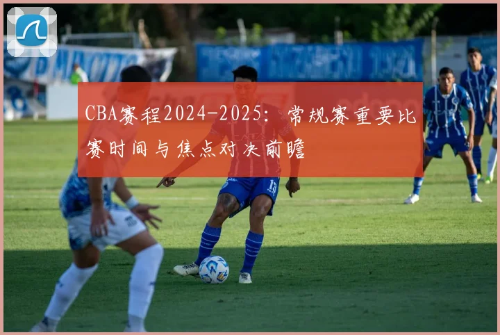 CBA赛程2024-2025：常规赛重要比赛时间与焦点对决前瞻