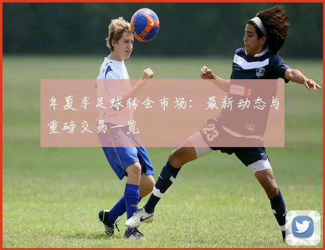 年夏季足球转会市场：最新动态与重磅交易一览