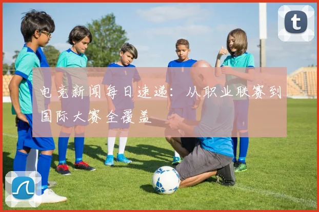 电竞新闻每日速递：从职业联赛到国际大赛全覆盖