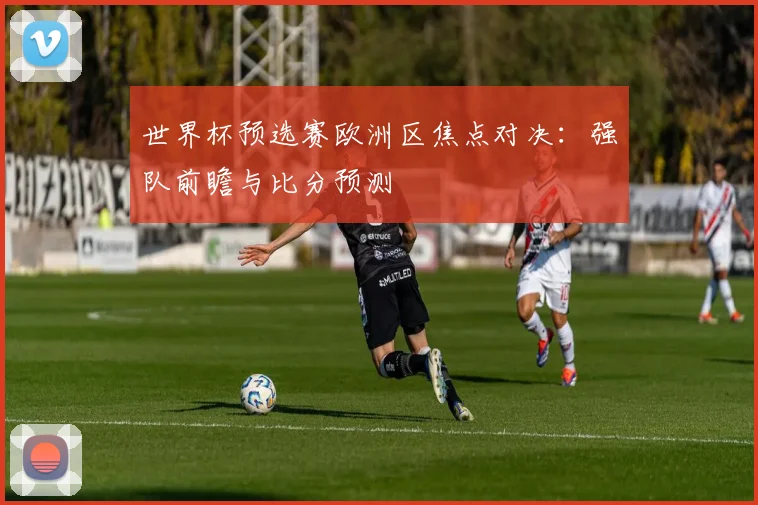 世界杯预选赛欧洲区焦点对决：强队前瞻与比分预测