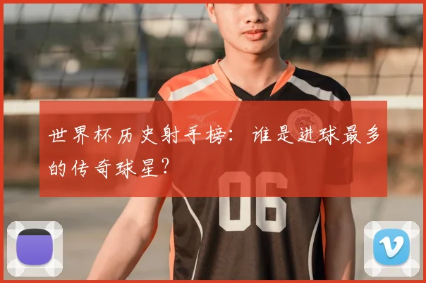 世界杯历史射手榜：谁是进球最多的传奇球星？