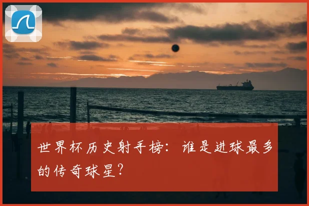 世界杯历史射手榜：谁是进球最多的传奇球星？