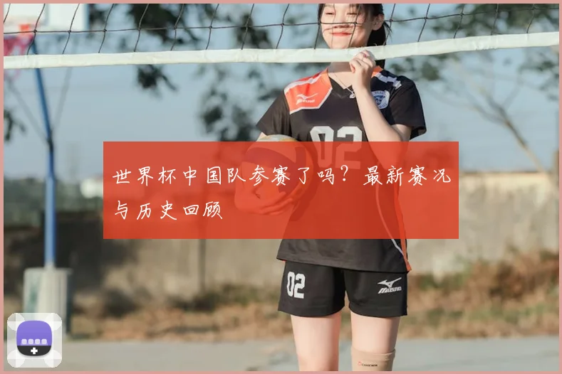 世界杯中国队参赛了吗？最新赛况与历史回顾