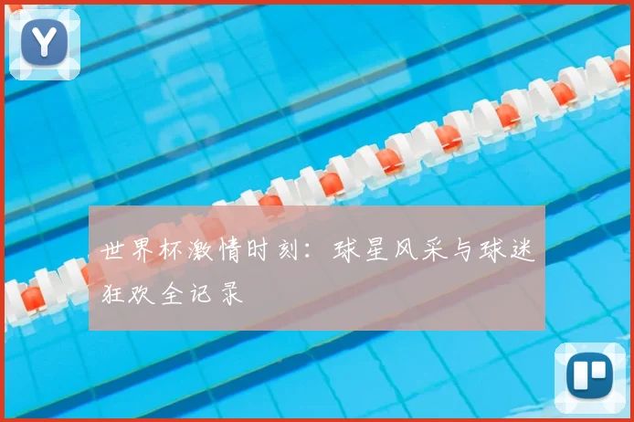世界杯激情时刻：球星风采与球迷狂欢全记录